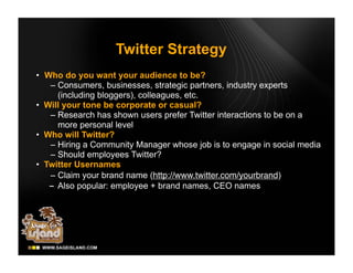 Twitter Strategy
• Who do you want your audience to be?
   – Consumers, businesses, strategic partners, industry experts
     (including bloggers), colleagues, etc.
• Will your tone be corporate or casual?
   – Research has shown users prefer Twitter interactions to be on a
     more personal level
• Who will Twitter?
   – Hiring a Community Manager whose job is to engage in social media
   – Should employees Twitter?
• Twitter Usernames
   – Claim your brand name (http://www.twitter.com/yourbrand)
     Also popular: employee + brand names, CEO names
 