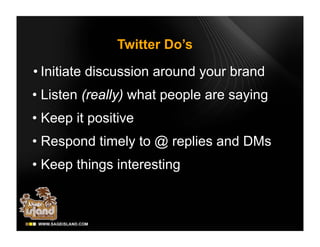 Twitter Do’s

• Initiate discussion around your brand
• Listen (really) what people are saying
• Keep it positive
• Respond timely to @ replies and DMs
• Keep things interesting
 
