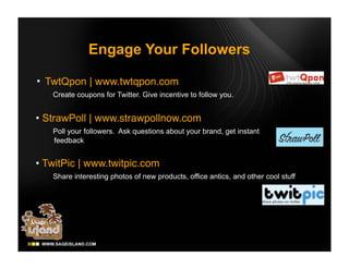 Engage Your Followers

• TwtQpon | www.twtqpon.com
   Create coupons for Twitter. Give incentive to follow you.


• StrawPoll | www.strawpollnow.com
   Poll your followers. Ask questions about your brand, get instant
   feedback


• TwitPic | www.twitpic.com
   Share interesting photos of new products, office antics, and other cool stuff
 