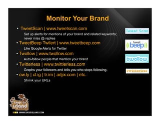 Monitor Your Brand
• TweetScan | www.tweetscan.com
    Set up alerts for mentions of your brand and related keywords;
    never miss @ replies
• TweetBeep Twilert | www.tweetbeep.com
    Like Google Alerts for Twitter
• Twollow | www.twollow.com
    Auto-follow people that mention your brand
• Twitterless | www.twittlerless.com
    Graphs your followers and tells you who stops following.
• ow.ly | cl.ig | tr.im | adjix.com | etc.
    Shrink your URLs
 