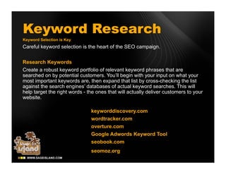 Keyword Research
Keyword Selection is Key
Careful keyword selection is the heart of the SEO campaign.


Research Keywords
Create a robust keyword portfolio of relevant keyword phrases that are
searched on by potential customers. You’ll begin with your input on what your
most important keywords are, then expand that list by cross-checking the list
against the search engines’ databases of actual keyword searches. This will
help target the right words - the ones that will actually deliver customers to your
website.

                               keyworddiscovery.com
                               wordtracker.com
                               overture.com
                               Google Adwords Keyword Tool
                               seobook.com
                               seomoz.org
 