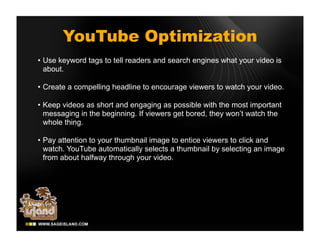 YouTube Optimization
• Use keyword tags to tell readers and search engines what your video is
  about.

• Create a compelling headline to encourage viewers to watch your video.

• Keep videos as short and engaging as possible with the most important
  messaging in the beginning. If viewers get bored, they won’t watch the
  whole thing.

• Pay attention to your thumbnail image to entice viewers to click and
  watch. YouTube automatically selects a thumbnail by selecting an image
  from about halfway through your video.
 