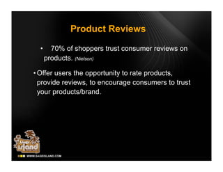 Product Reviews

  •     70% of shoppers trust consumer reviews on
      products. (Nielson)

• Offer users the opportunity to rate products,
  provide reviews, to encourage consumers to trust
  your products/brand.
 