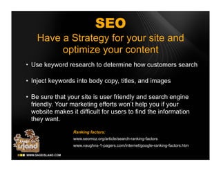 SEO
    Have a Strategy for your site and
         optimize your content
• Use keyword research to determine how customers search

• Inject keywords into body copy, titles, and images

• Be sure that your site is user friendly and search engine
  friendly. Your marketing efforts won’t help you if your
  website makes it difficult for users to find the information
  they want.
                 Ranking factors:
                 www.seomoz.org/article/search-ranking-factors
                 www.vaughns-1-pagers.com/internet/google-ranking-factors.htm
 