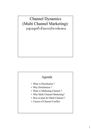 1
Channel Dynamics
(Multi Channel Marketing):
รกฐานลกค้า ด้วยการบริหารช่องทางรุกฐานลูกคา ดวยการบรหารชองทาง
Agenda
• What is Distribution ?
• Why Distribution ?
• What is Marketing Channel ?
• Why Multi Channel Marketing?
• How to plan for Multi Channel ?
• Causes of Channel Conflict
 