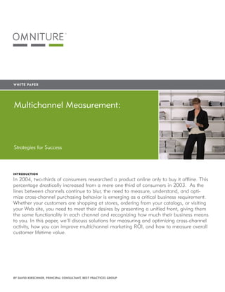 WHITE 	PA P E R




        Multichannel Measurement:


           Search Engine Marketing:
        Strategies for Success Profit with Web
           Maximizing
           Analytics
        InTRoducTIon

        In 2004, two-thirds of consumers researched a product online only to buy it offline. This
        percentage drastically increased from a mere one third of consumers in 2003. As the
        lines between channels continue to blur, the need to measure, understand, and opti-
        mize cross-channel purchasing behavior is emerging as a critical business requirement.
        Whether your customers are shopping at stores, ordering from your catalogs, or visiting
        your Web site, you need to meet their desires by presenting a unified front, giving them
        the same functionality in each channel and recognizing how much their business means
        to you. In this paper, we’ll discuss solutions for measuring and optimizing cross-channel
        activity, h