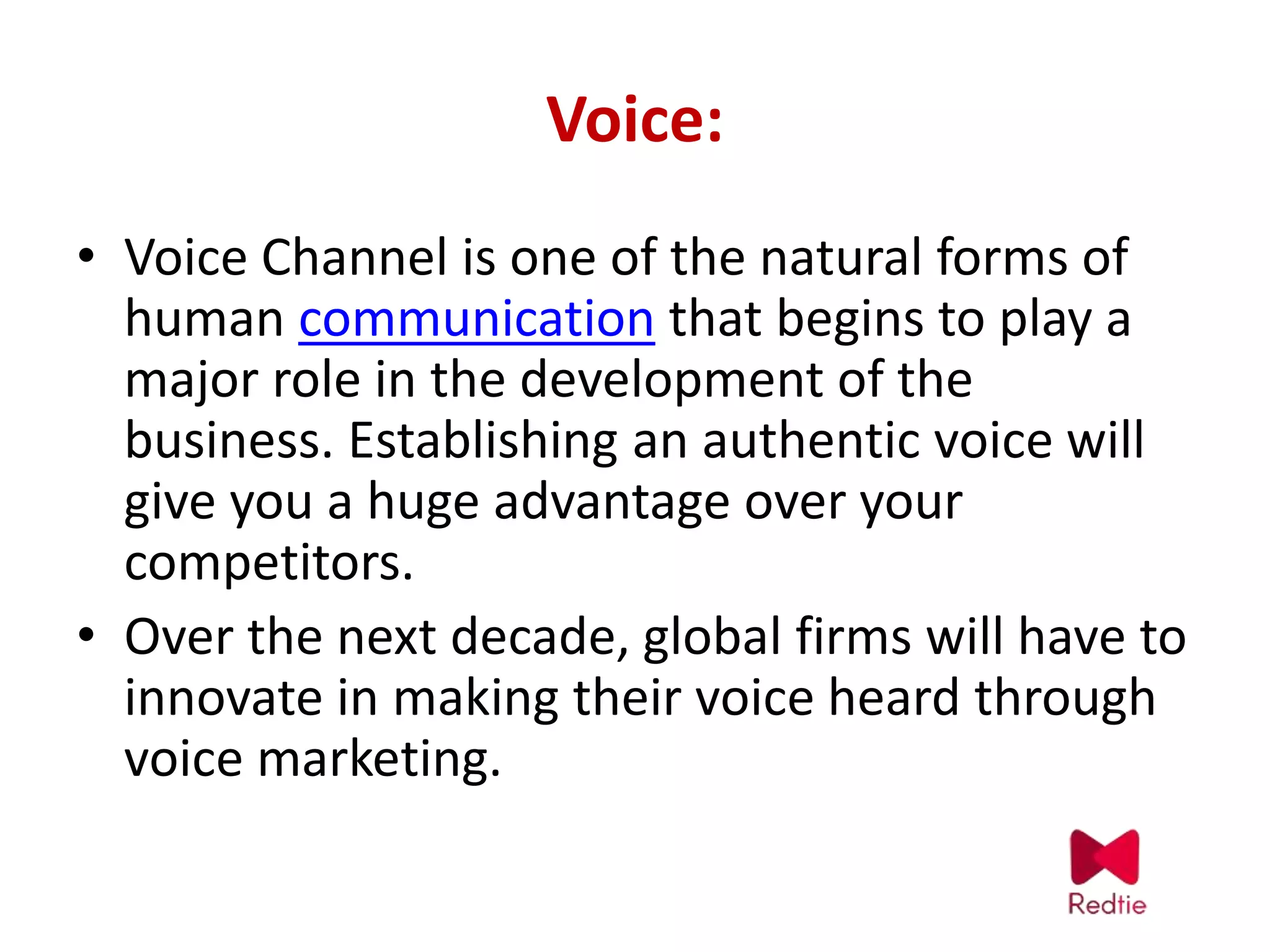 Voice:
• Voice Channel is one of the natural forms of
human communication that begins to play a
major role in the development of the
business. Establishing an authentic voice will
give you a huge advantage over your
competitors.
• Over the next decade, global firms will have to
innovate in making their voice heard through
voice marketing.
 