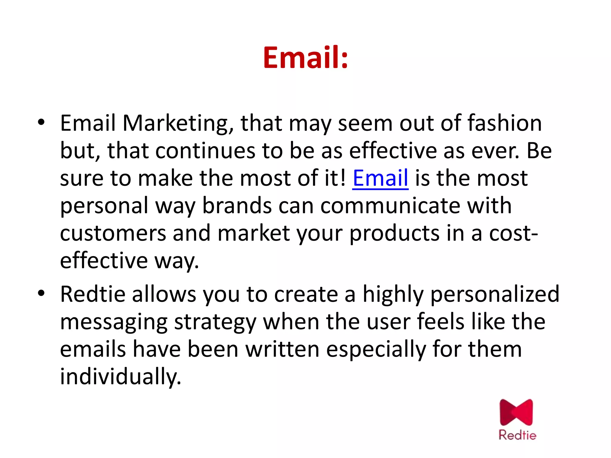 Email:
• Email Marketing, that may seem out of fashion
but, that continues to be as effective as ever. Be
sure to make the most of it! Email is the most
personal way brands can communicate with
customers and market your products in a cost-
effective way.
• Redtie allows you to create a highly personalized
messaging strategy when the user feels like the
emails have been written especially for them
individually.
 