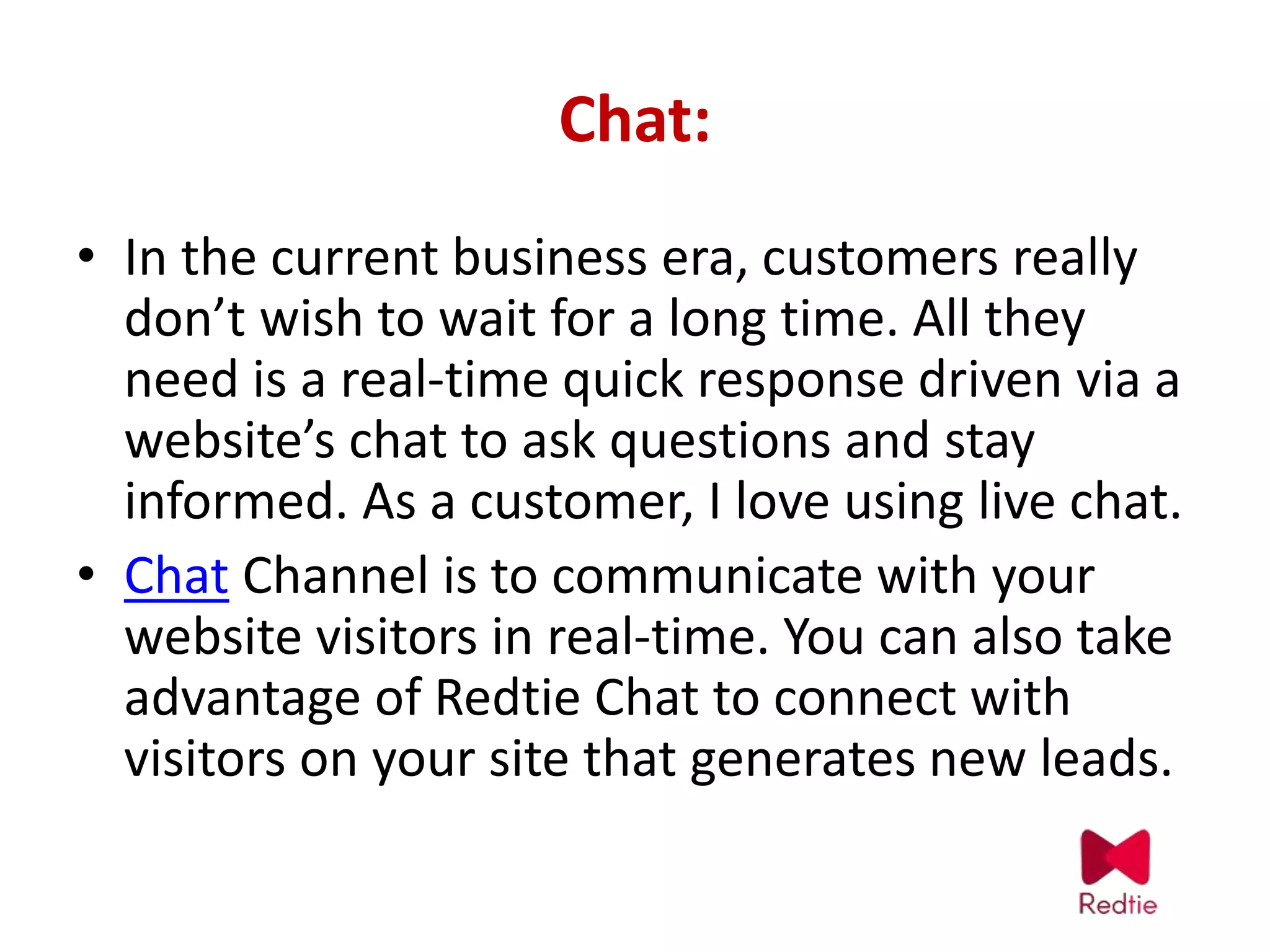 Chat:
• In the current business era, customers really
don’t wish to wait for a long time. All they
need is a real-time quick response driven via a
website’s chat to ask questions and stay
informed. As a customer, I love using live chat.
• Chat Channel is to communicate with your
website visitors in real-time. You can also take
advantage of Redtie Chat to connect with
visitors on your site that generates new leads.
 