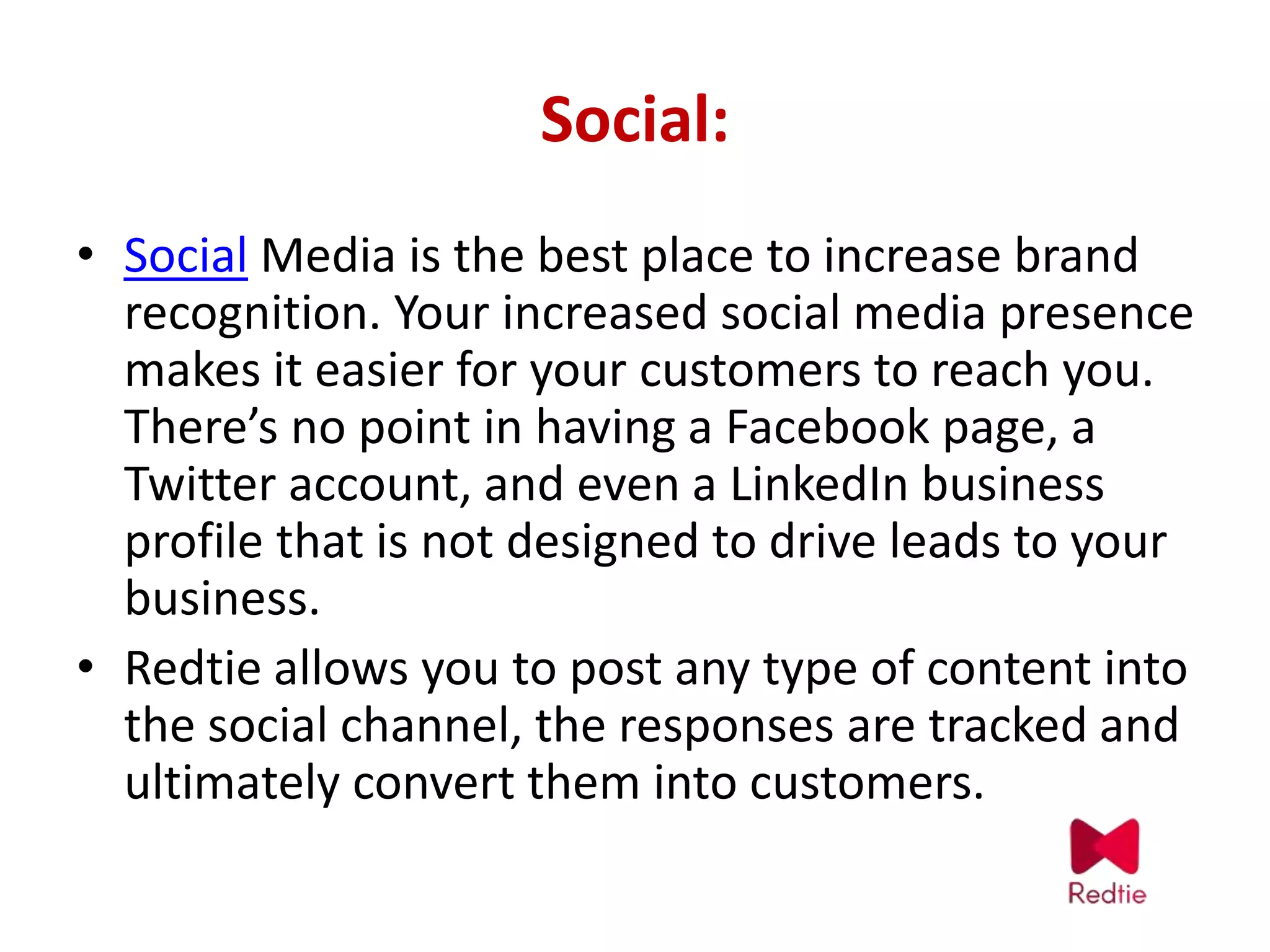 Social:
• Social Media is the best place to increase brand
recognition. Your increased social media presence
makes it easier for your customers to reach you.
There’s no point in having a Facebook page, a
Twitter account, and even a LinkedIn business
profile that is not designed to drive leads to your
business.
• Redtie allows you to post any type of content into
the social channel, the responses are tracked and
ultimately convert them into customers.
 