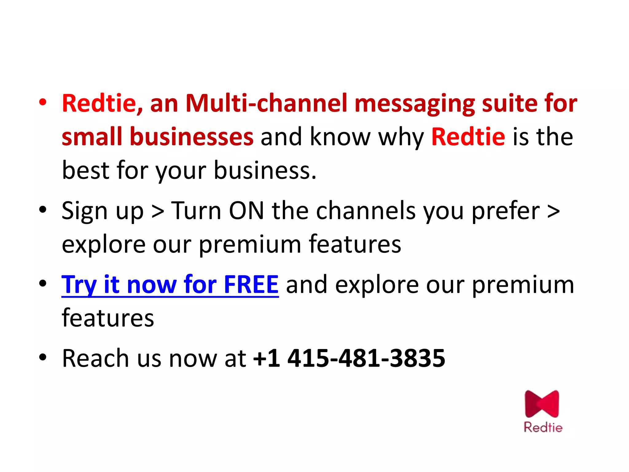 • Redtie, an Multi-channel messaging suite for
small businesses and know why Redtie is the
best for your business.
• Sign up > Turn ON the channels you prefer >
explore our premium features
• Try it now for FREE and explore our premium
features
• Reach us now at +1 415-481-3835
 