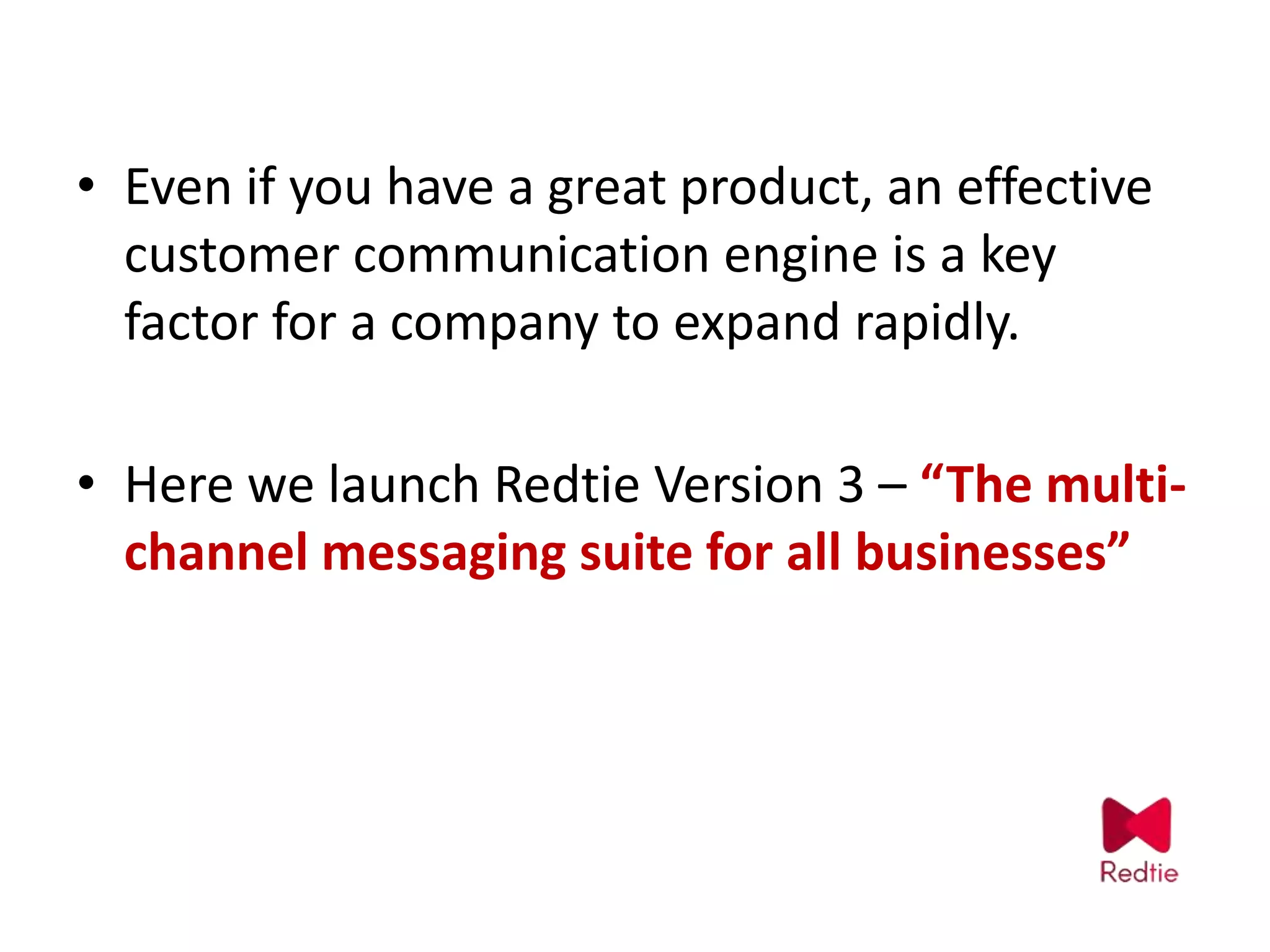 • Even if you have a great product, an effective
customer communication engine is a key
factor for a company to expand rapidly.
• Here we launch Redtie Version 3 – “The multi-
channel messaging suite for all businesses”
 