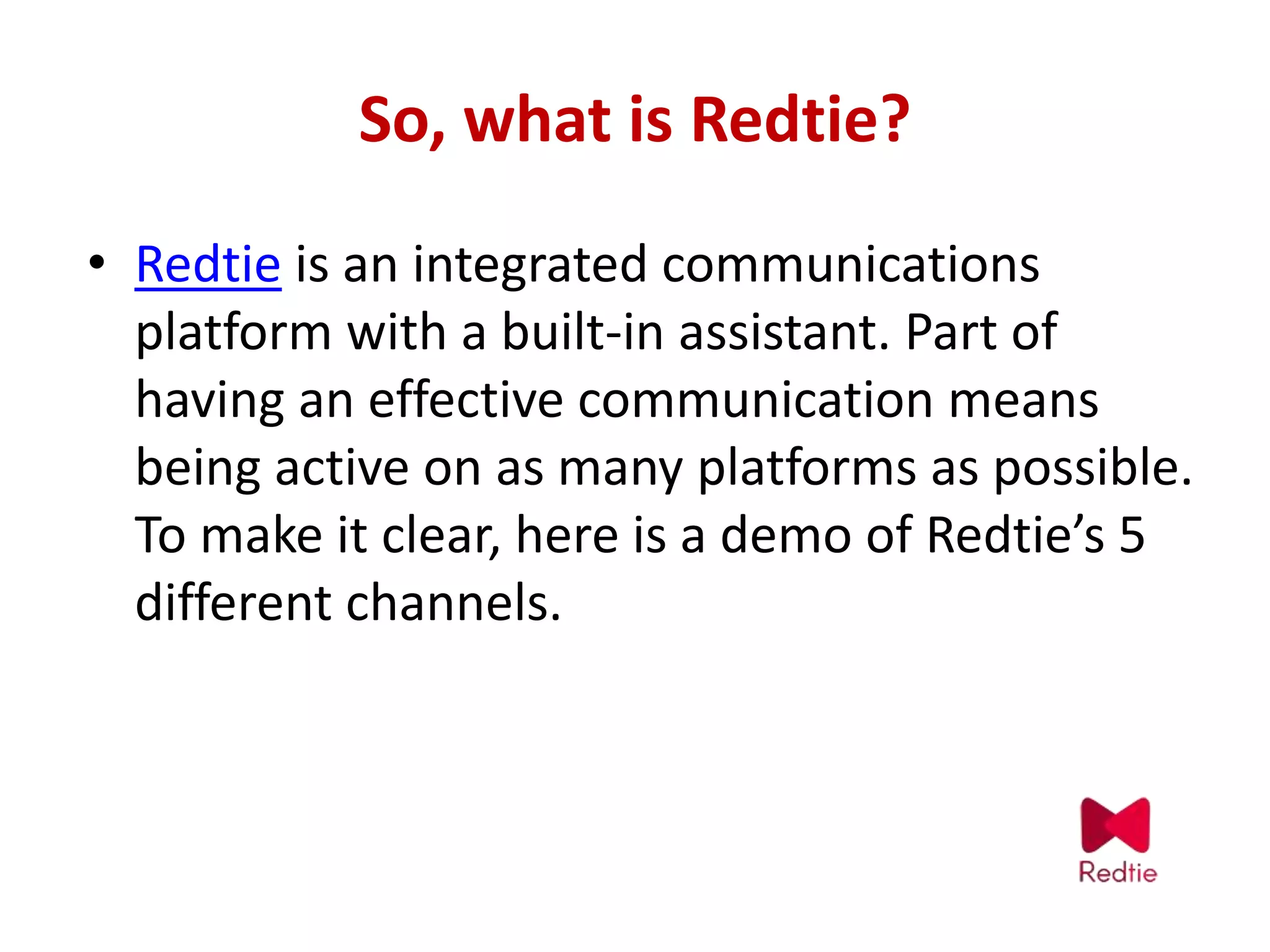 So, what is Redtie?
• Redtie is an integrated communications
platform with a built-in assistant. Part of
having an effective communication means
being active on as many platforms as possible.
To make it clear, here is a demo of Redtie’s 5
different channels.
 