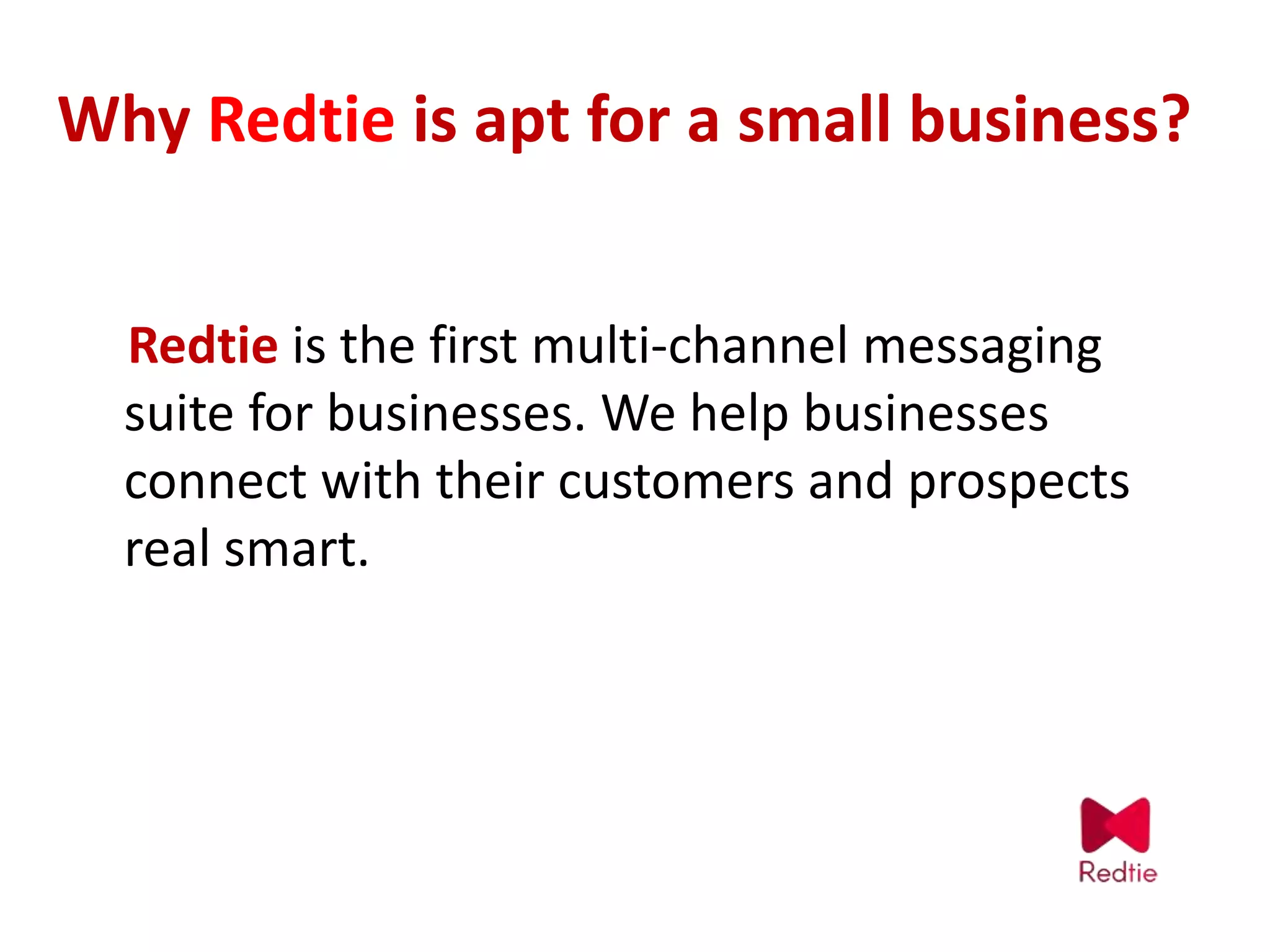 Why Redtie is apt for a small business?
Redtie is the first multi-channel messaging
suite for businesses. We help businesses
connect with their customers and prospects
real smart.
 