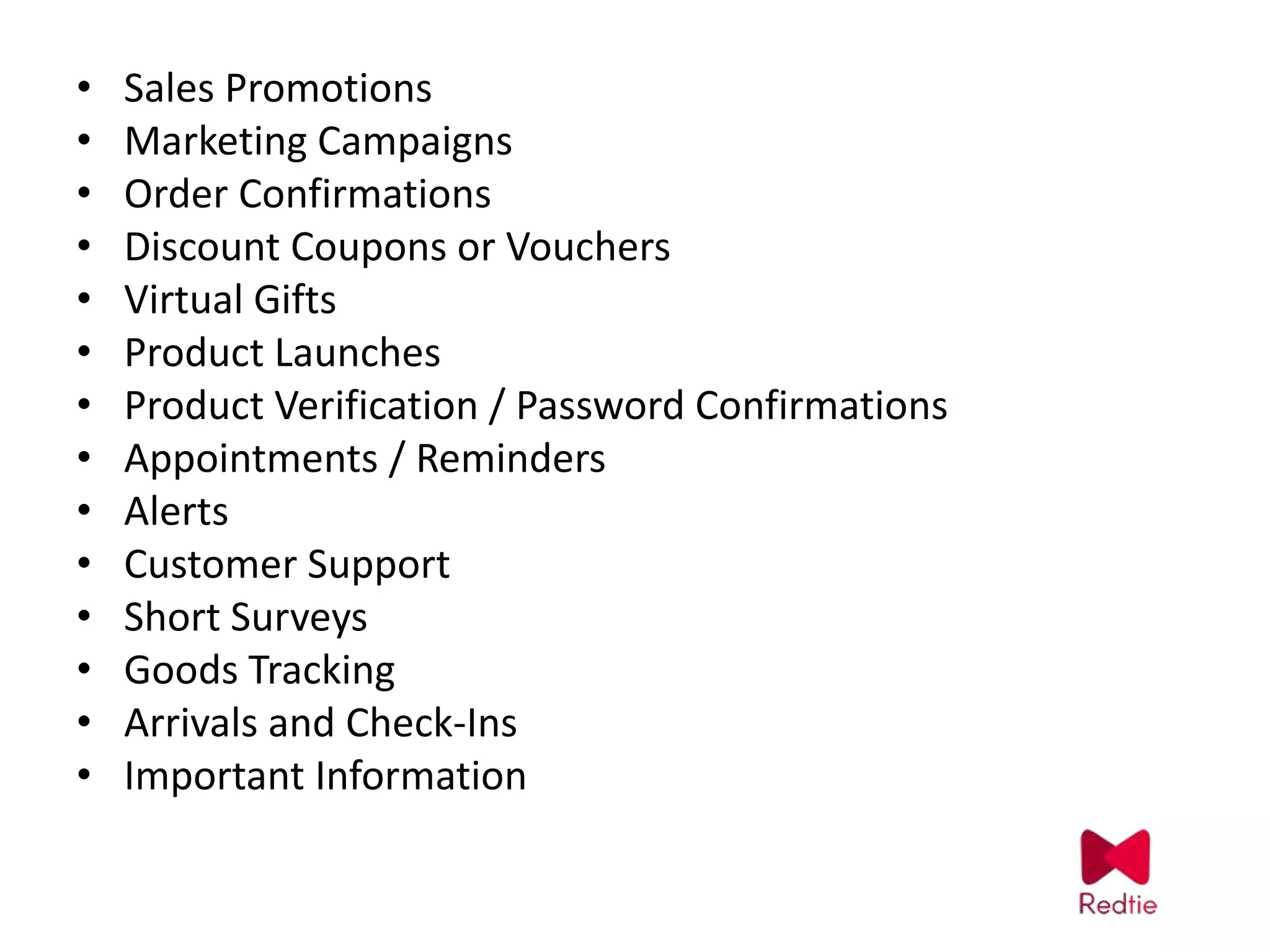 • Sales Promotions
• Marketing Campaigns
• Order Confirmations
• Discount Coupons or Vouchers
• Virtual Gifts
• Product Launches
• Product Verification / Password Confirmations
• Appointments / Reminders
• Alerts
• Customer Support
• Short Surveys
• Goods Tracking
• Arrivals and Check-Ins
• Important Information
 