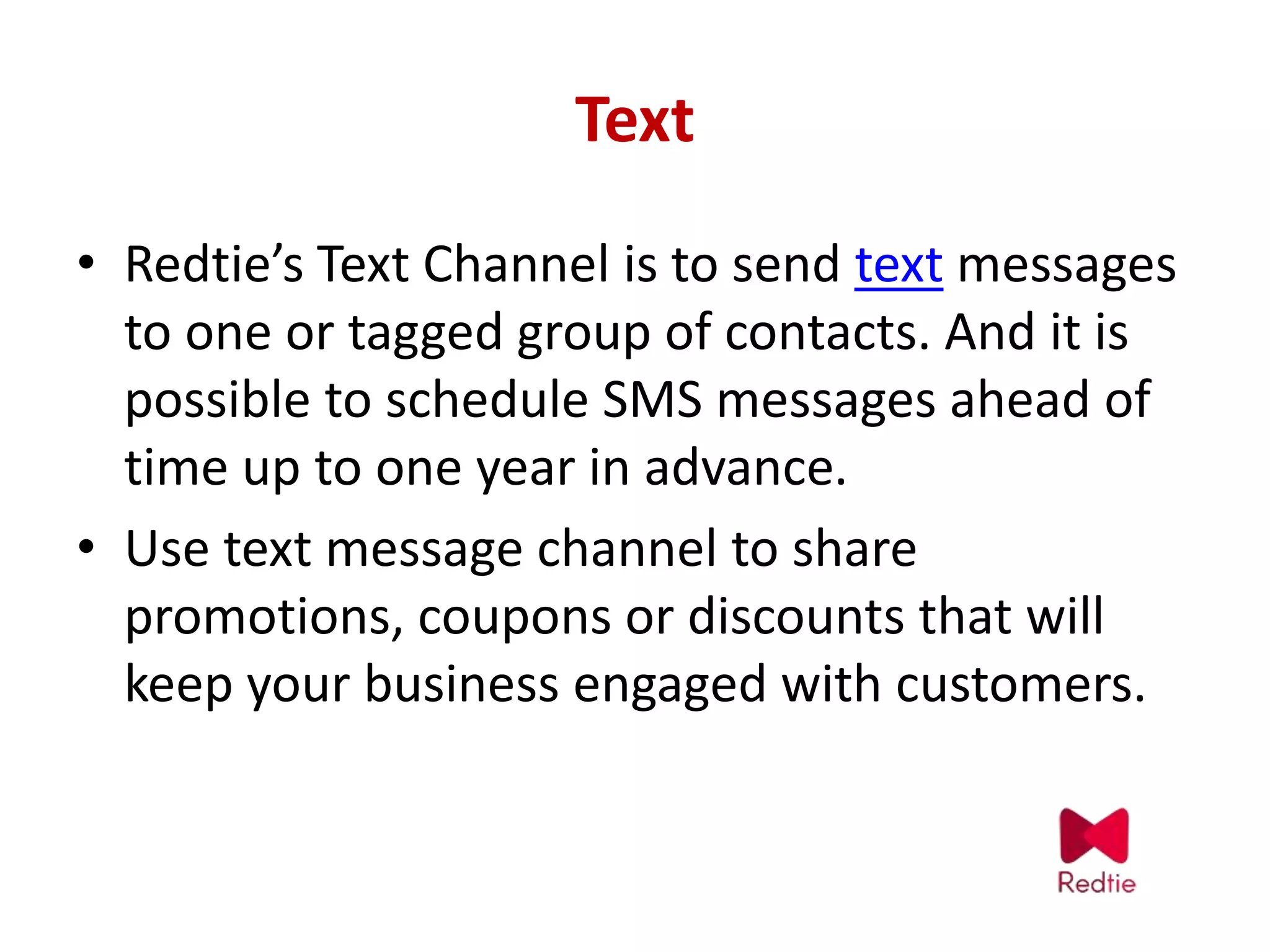 Text
• Redtie’s Text Channel is to send text messages
to one or tagged group of contacts. And it is
possible to schedule SMS messages ahead of
time up to one year in advance.
• Use text message channel to share
promotions, coupons or discounts that will
keep your business engaged with customers.
 