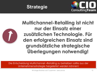 Strategie
Wir bringen Business und IT zusammen - www.cioct.de 15
Multichannel-Retailing ist nicht
nur der Einsatz einer
zusätzlichen Technologie. Für
den erfolgreichen Einsatz sind
grundsätzliche strategische
Überlegungen notwendig!
Die Entscheidung Multichannel –Retailing zu betreiben sollte aus der
Unternehmensstrategie hergeleitet werden können!
 