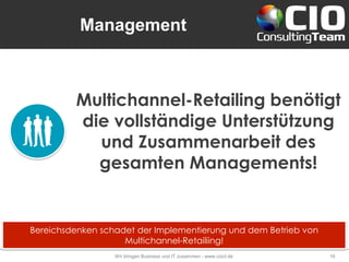 Management
Wir bringen Business und IT zusammen - www.cioct.de 16
Multichannel-Retailing benötigt
die vollständige Unterstützung
und Zusammenarbeit des
gesamten Managements!
Bereichsdenken schadet der Implementierung und dem Betrieb von
Multichannel-Retailiing!
 