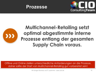 Prozesse
Wir bringen Business und IT zusammen - www.cioct.de 18
Multichannel-Retailing setzt
optimal abgestimmte interne
Prozesse entlang der gesamten
Supply Chain voraus.
Offline und Online stellen unterschiedliche Anforderungen an die Prozesse,
daher sollte der Start von Mulitchannel-Retailing gut vorbereitet sein!
 