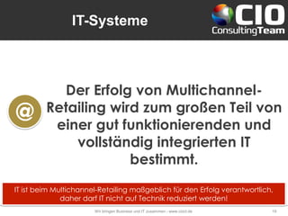 IT-Systeme
Wir bringen Business und IT zusammen - www.cioct.de 19
Der Erfolg von Multichannel-
Retailing wird zum großen Teil von
einer gut funktionierenden und
vollständig integrierten IT
bestimmt.
@
IT ist beim Multichannel-Retailing maßgeblich für den Erfolg verantwortlich,
daher darf IT nicht auf Technik reduziert werden!
 