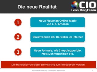 Die neue Realität
Wir bringen Business und IT zusammen - www.cioct.de 8
Neue Player im Online-Markt
wie z. B. Amazon
Direktvertrieb der Hersteller im Internet
Neue Formate, wie Shoppingportale,
Preissuchmaschinen etc.
1
2
3
Der Handel ist von dieser Entwicklung zum Teil überrollt worden!
 