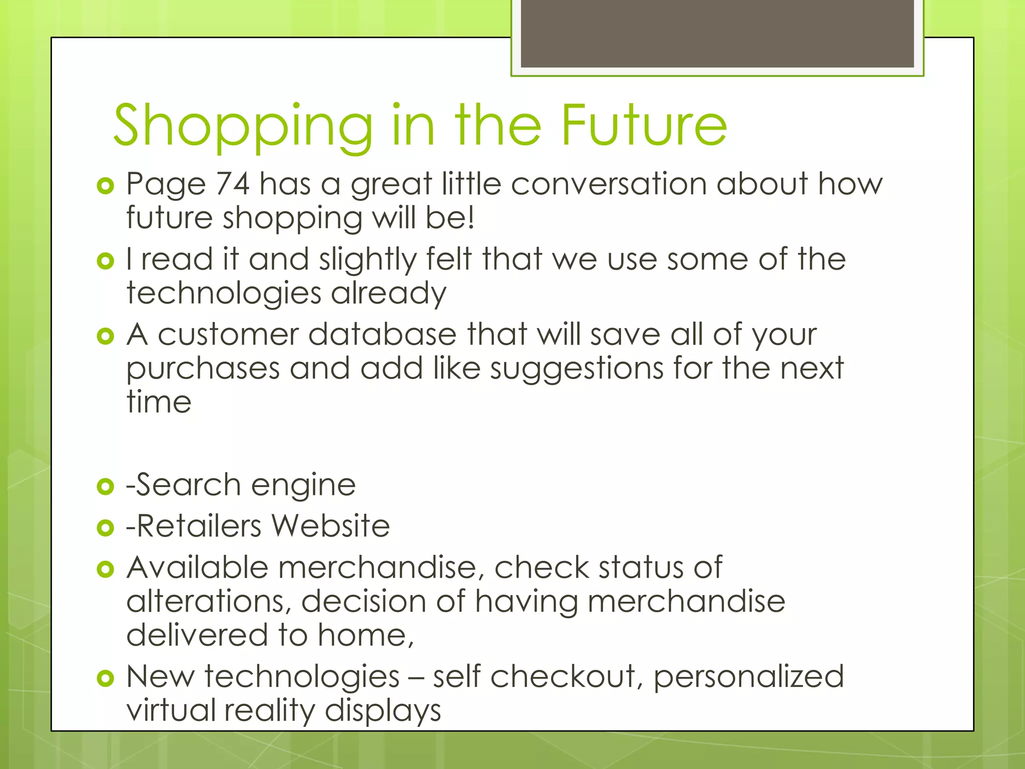 Shopping in the Future
   Page 74 has a great little conversation about how
    future shopping will be!
   I read it and slightly felt that we use some of the
    technologies already
   A customer database that will save all of your
    purchases and add like suggestions for the next
    time

   -Search engine
   -Retailers Website
   Available merchandise, check status of
    alterations, decision of having merchandise
    delivered to home,
   New technologies – self checkout, personalized
    virtual reality displays
 