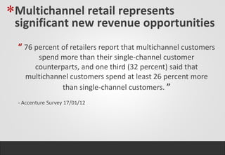 *Multichannel retail represents
 significant new revenue opportunities
  “ 76 percent of retailers report that multichannel customers
       spend more than their single-channel customer
      counterparts, and one third (32 percent) said that
    multichannel customers spend at least 26 percent more
              than single-channel customers. ”
  - Accenture Survey 17/01/12
 
