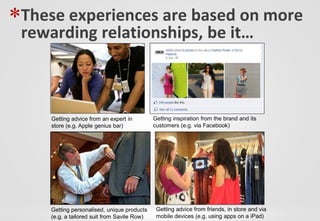 *These experiences are based on more
 rewarding relationships, be it…



     Getting advice from an expert in         Getting inspiration from the brand and its
     store (e.g. Apple genius bar)            customers (e.g. via Facebook)




     Getting personalised, unique products     Getting advice from friends, in store and via
     (e.g. a tailored suit from Savile Row)    mobile devices (e.g. using apps on a iPad)
 
