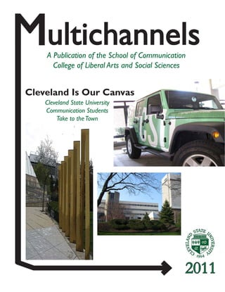 2011
Multichannels
A Publication of the School of Communication
College of Liberal Arts and Social Sciences
Cleveland State University
Communication Students
Take to theTown
Cleveland Is Our Canvas
School of Communication
College of Liberal Arts & Social Sciences
Music and Communication Building, MU 233
2121 Euclid Avenue
Cleveland, OH 44115-2214
216.687.4630
www.csuohio.edu
 