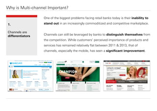 Why is Multi-channel Important?
One of the biggest problems facing retail banks today is their inability to
stand out in an increasingly commoditized and competitive marketplace.
Channels can still be leveraged by banks to distinguish themselves from
the competition. While customers’ perceived importance of products and
services has remained relatively ﬂat between 2011 & 2013, that of
channels, especially the mobile, has seen a signiﬁcant improvement.
1.
Channels are
diﬀerentiators
 