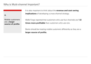 It is also important to think about the revenue and cost saving
implications of developing a cross-channel strategy.
Wells Fargo reported that customers who use four channels are 1.8
times more proﬁtable than customers who use one.
Banks should be treating mobile customers diﬀerently as they are a
larger source of proﬁts.
Why is Multi-channel Important?
4.
Mobile customers
are a larger
source of proﬁts
 