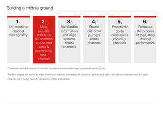 Building a middle ground
Customers should receive in-channel excellence across the major customer touch points.
The ﬁrst step is for banks to meet minimum industry standards for common end-to-end sales and service transactions for each
channel, be it ATM, branch, call centre, Web and mobile.
1.
Diﬀerentiate
channel
functionality
3.
Standardise
information
and align
systems
across
channels
4.
Enable
customer
journeys
across
channels
5.
Proactively
guide
consumer's
choice of
channels
6.
Formalise
the process
of evaluating
channel
performance
2.
Meet
industry
standards
for common
end-to-end
sales &
journeys for
each
channel
 