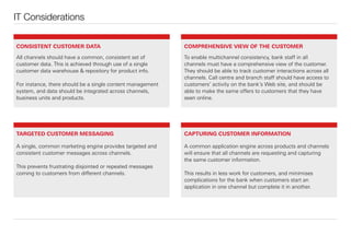 CONSISTENT CUSTOMER DATA
All channels should have a common, consistent set of
customer data. This is achieved through use of a single
customer data warehouse & repository for product info.
For instance, there should be a single content management
system, and data should be integrated across channels,
business units and products.
To enable multichannel consistency, bank staﬀ in all
channels must have a comprehensive view of the customer.
They should be able to track customer interactions across all
channels. Call centre and branch staﬀ should have access to
customers’ activity on the bank’s Web site, and should be
able to make the same oﬀers to customers that they have
seen online.
A single, common marketing engine provides targeted and
consistent customer messages across channels.
This prevents frustrating disjointed or repeated messages
coming to customers from diﬀerent channels.
A common application engine across products and channels
will ensure that all channels are requesting and capturing
the same customer information.
This results in less work for customers, and minimises
complications for the bank when customers start an
application in one channel but complete it in another.
IT Considerations
COMPREHENSIVE VIEW OF THE CUSTOMER
TARGETED CUSTOMER MESSAGING CAPTURING CUSTOMER INFORMATION
 