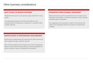 Other business considerations
Retail branches serve as the primary sales channel for many
banks.
A multichannel approach will shift this balance, with
branches likely to experience a reduction in customer traﬃc
& sales volumes.
Banks should ensure that investments can be made across
channels and products, and that investment in each channel
maintains parity with peers.
Any upgrades and investments made in one channel will
need to be integrated within the context of multichannel
strategy.
Performance measurement & incentives are often set around
sales targets through a speciﬁc channel.
Each channel needs to have targets, but a line of employees
need to work toward driving customer interest regardless of
which channel is used to complete the transaction.
SHIFT IN ROLE OF BRANCH NETWORK INTEGRATED CROSS-CHANNEL INVESTMENT
MODIFICATIONS TO PERFORMANCE MEASUREMENT
 