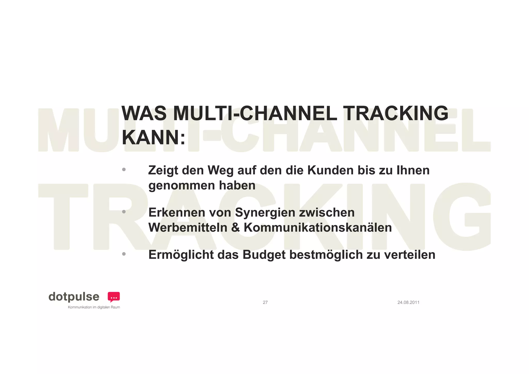 WAS MULTI-CHANNEL TRACKING
KANN:
•   Zeigt den Weg auf den die Kunden bis zu Ihnen
    genommen haben

•   Erkennen von Synergien zwischen
    Werbemitteln & Kommunikationskanälen

•   Ermöglicht das Budget bestmöglich zu verteilen


                      27                   24.08.2011
 