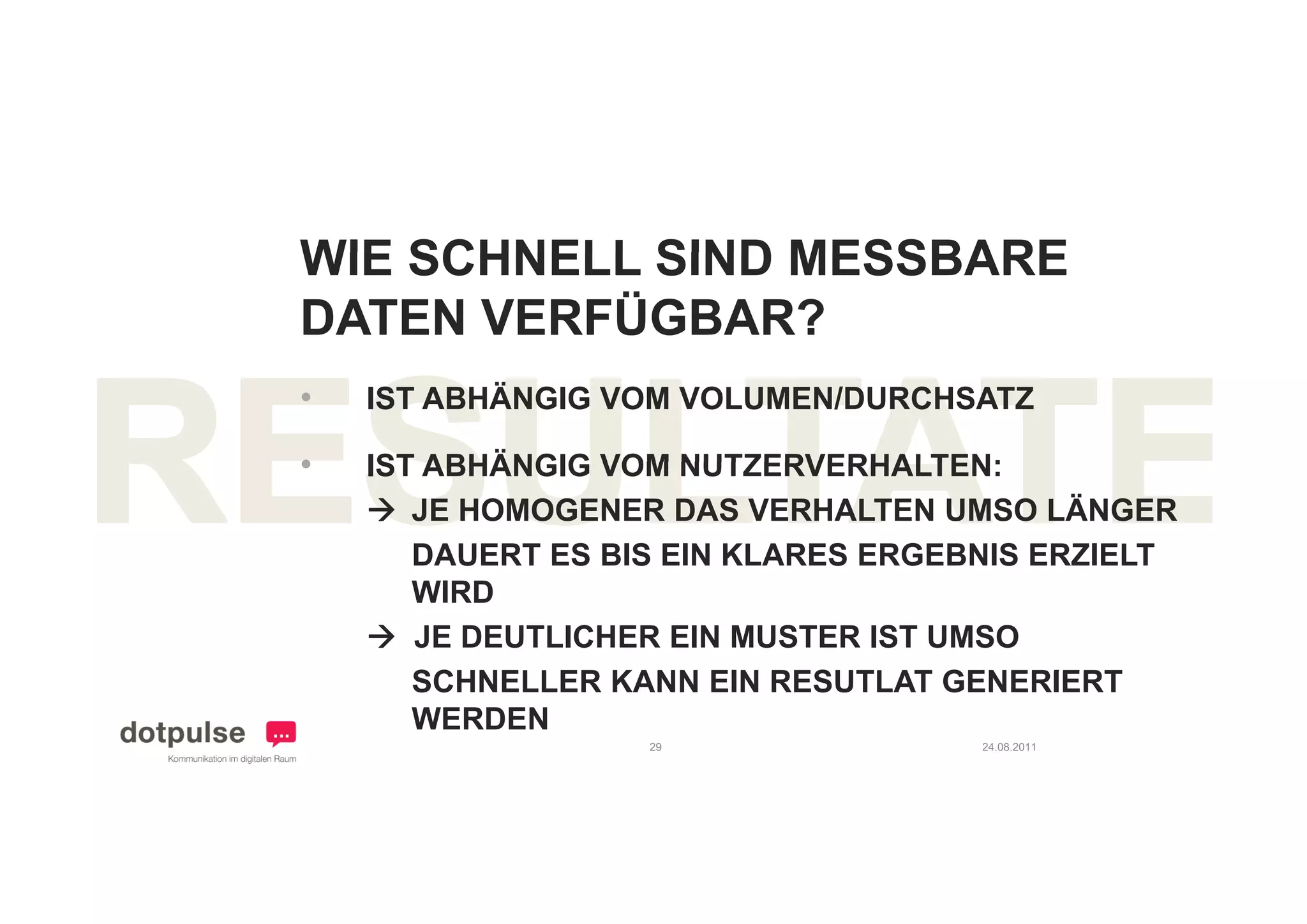 WIE SCHNELL SIND MESSBARE
DATEN VERFÜGBAR?
•   IST ABHÄNGIG VOM VOLUMEN/DURCHSATZ

•   IST ABHÄNGIG VOM NUTZERVERHALTEN:
     JE HOMOGENER DAS VERHALTEN UMSO LÄNGER
       DAUERT ES BIS EIN KLARES ERGEBNIS ERZIELT
       WIRD
     JE DEUTLICHER EIN MUSTER IST UMSO
       SCHNELLER KANN EIN RESUTLAT GENERIERT
       WERDEN
                   29                24.08.2011
 