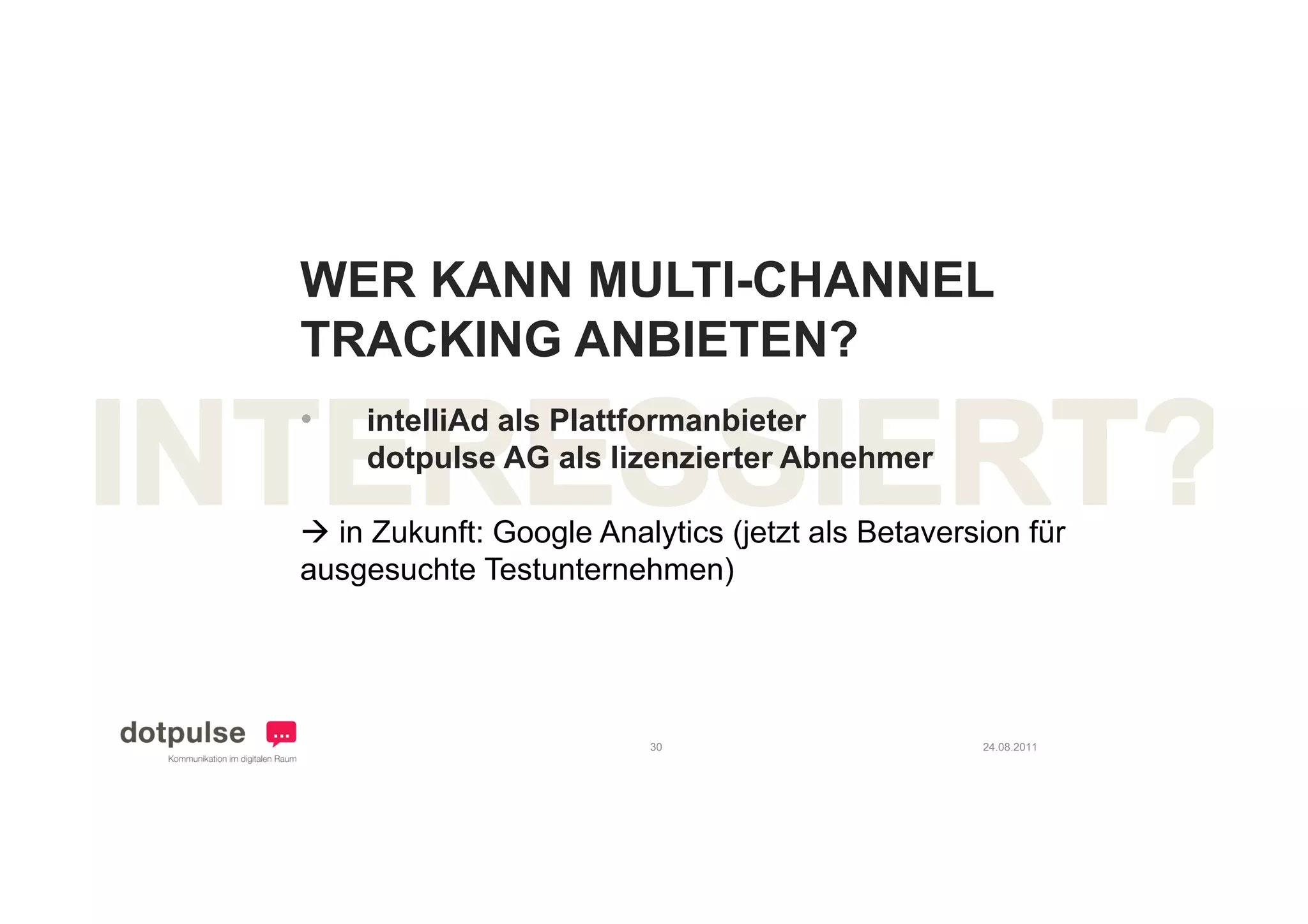 WER KANN MULTI-CHANNEL
TRACKING ANBIETEN?
   C   G
•   intelliAd als Plattformanbieter
    dotpulse AG als lizenzierter Abnehmer

 in Zukunft: Google Analytics (jetzt als Betaversion für
ausgesuchte Testunternehmen)




                          30                      24.08.2011
 