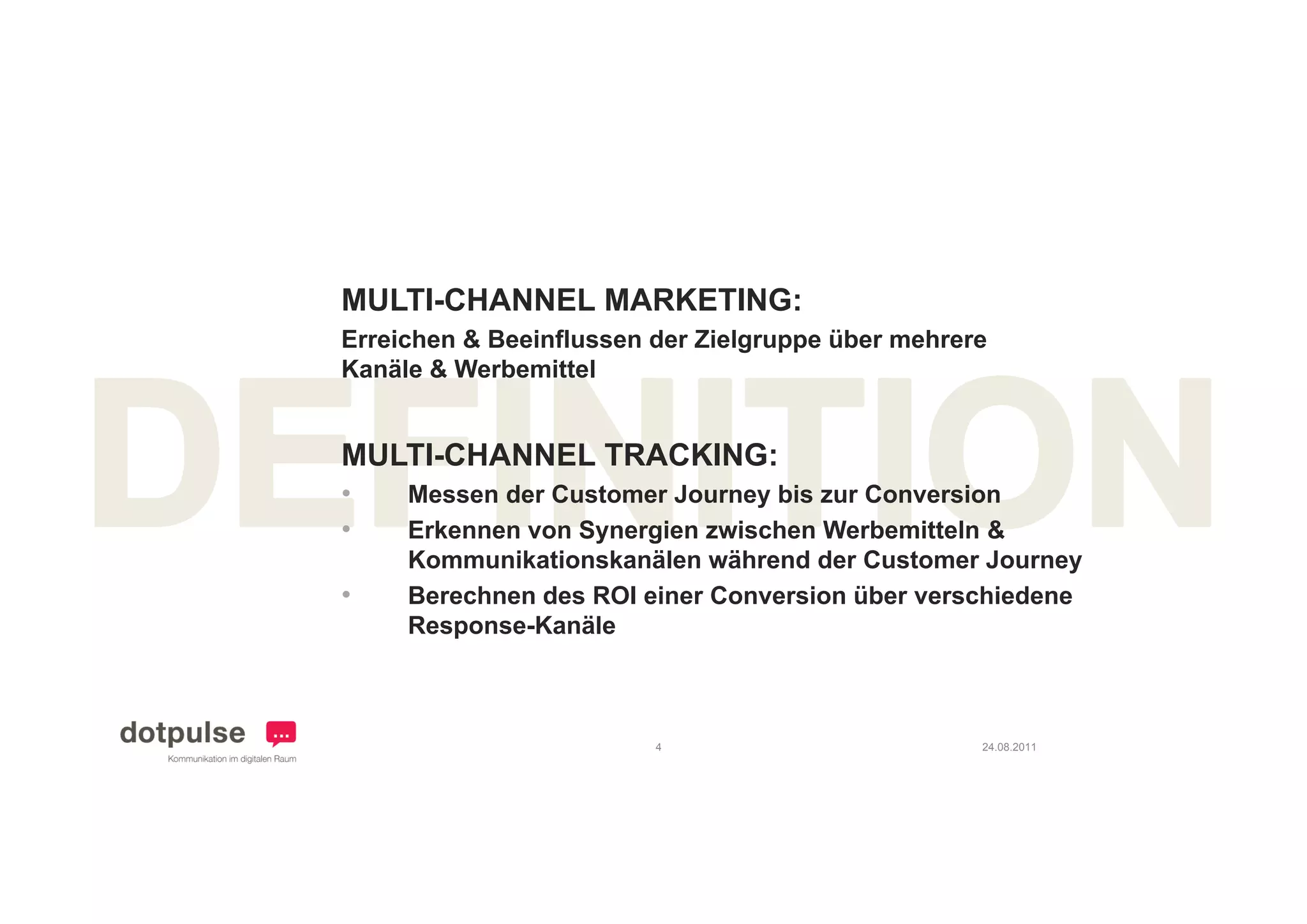 MULTI-CHANNEL MARKETING:
Erreichen & Beeinflussen der Zielgruppe über mehrere
Kanäle & Werbemittel


MULTI CHANNEL
MULTI-CHANNEL TRACKING:
•    Messen der Customer Journey bis zur Conversion
•    Erkennen von Synergien zwischen Werbemitteln &
     Kommunikationskanälen während der Customer Journey
•    Berechnen des ROI einer Conversion über verschiedene
     Response-Kanäle



                         4                         24.08.2011
 