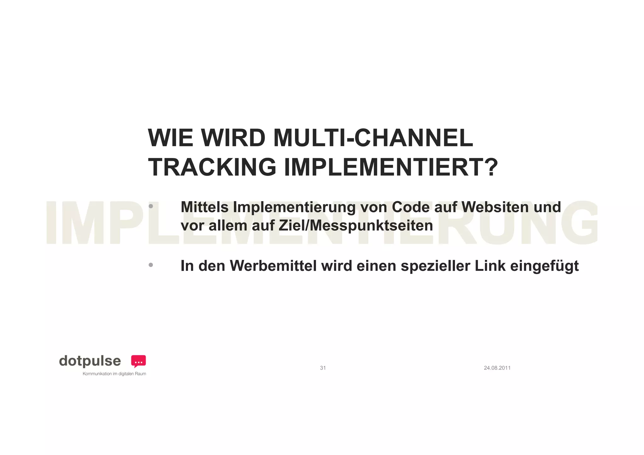 WIE WIRD MULTI-CHANNEL
TRACKING IMPLEMENTIERT?
    C   G
•   Mittels Implementierung von Code auf Websiten und
    vor allem auf Ziel/Messpunktseiten

•   In den Werbemittel wird einen spezieller Link eingefügt




                       31                    24.08.2011
 