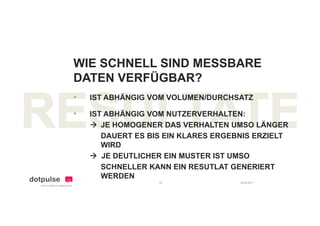 WIE SCHNELL SIND MESSBARE
DATEN VERFÜGBAR?
•   IST ABHÄNGIG VOM VOLUMEN/DURCHSATZ

•   IST ABHÄNGIG VOM NUTZERVERHALTEN:
     JE HOMOGENER DAS VERHALTEN UMSO LÄNGER
       DAUERT ES BIS EIN KLARES ERGEBNIS ERZIELT
       WIRD
     JE DEUTLICHER EIN MUSTER IST UMSO
       SCHNELLER KANN EIN RESUTLAT GENERIERT
       WERDEN
                   29                24.08.2011
 