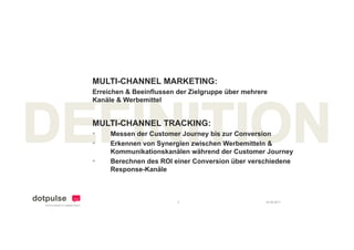 MULTI-CHANNEL MARKETING:
Erreichen & Beeinflussen der Zielgruppe über mehrere
Kanäle & Werbemittel


MULTI CHANNEL
MULTI-CHANNEL TRACKING:
•    Messen der Customer Journey bis zur Conversion
•    Erkennen von Synergien zwischen Werbemitteln &
     Kommunikationskanälen während der Customer Journey
•    Berechnen des ROI einer Conversion über verschiedene
     Response-Kanäle



                         4                         24.08.2011
 