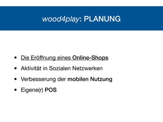 wood4play: PLANUNG
• Die Eröﬀnung eines Online-Shops
• Aktivität in Sozialen Netzwerken
• Verbesserung der mobilen Nutzung...
