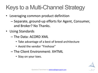 Keys to a Multi-Channel StrategyLeveraging common product definitionSeparate, ground-up efforts for Agent, Consumer, and Broker? No Thanks.Using StandardsThe Data: ACORD XMLTake advantage of a best of breed architectureAvoid the vendor “Firehose”The Client Environment: XHTMLStay on your toes. 5