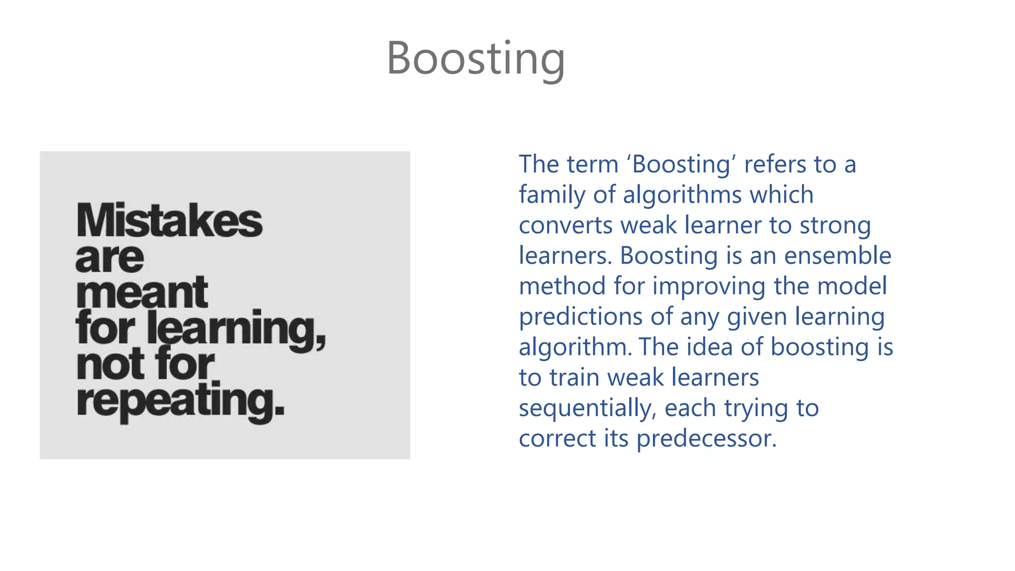 Boosting
The term ‘Boosting’ refers to a
family of algorithms which
converts weak learner to strong
learners. Boosting is an ensemble
method for improving the model
predictions of any given learning
algorithm. The idea of boosting is
to train weak learners
sequentially, each trying to
correct its predecessor.
 