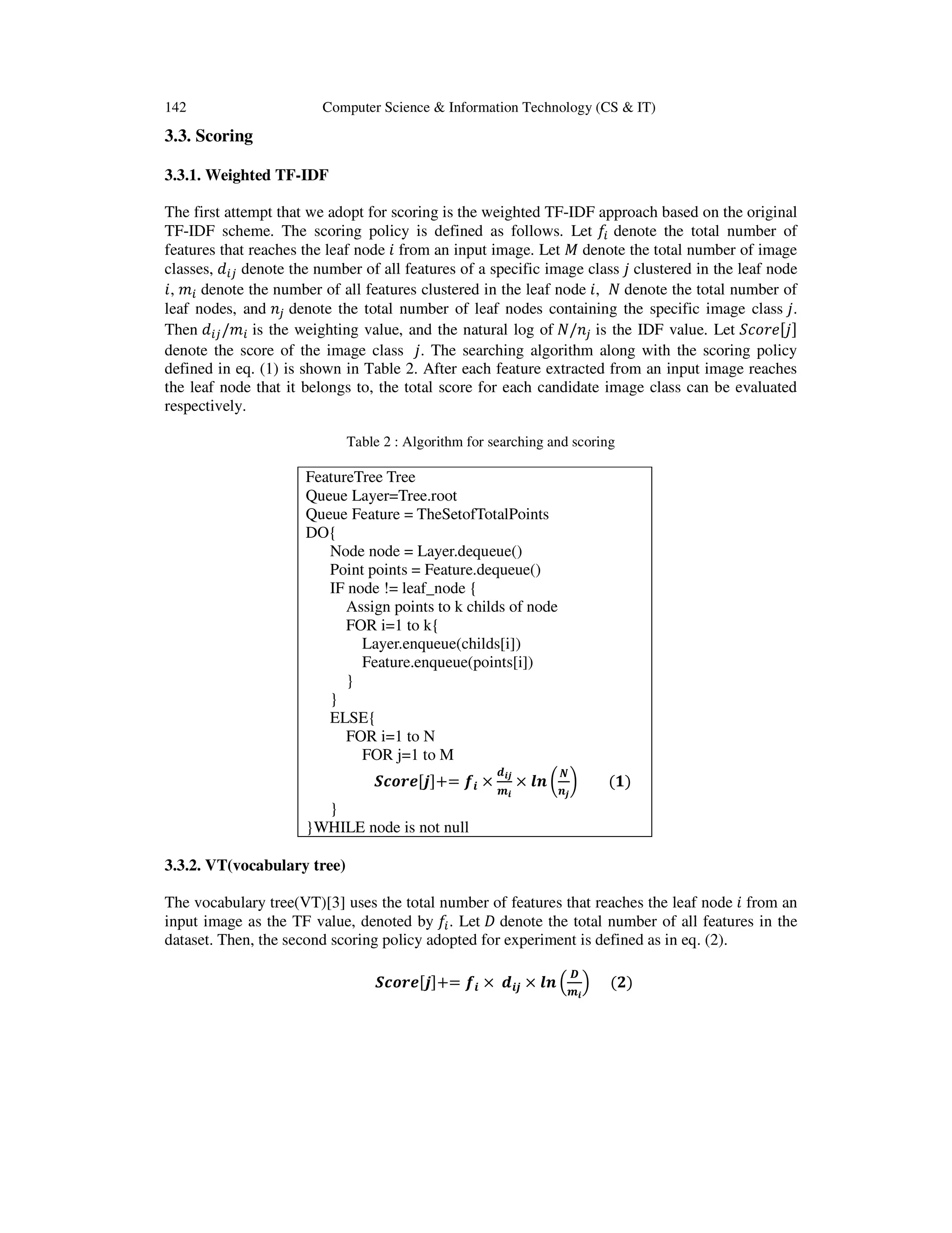 142 Computer Science & Information Technology (CS & IT) 3.3. Scoring 3.3.1. Weighted TF-IDF The first attempt that we adopt for scoring is the weighted TF-IDF approach based on the original TF-IDF scheme. The scoring policy is defined as follows. Let ݂௜ denote the total number of features that reaches the leaf node ݅ from an input image. Let ‫ܯ‬ denote the total number of image classes, ݀௜௝ denote the number of all features of a specific image class ݆ clustered in the leaf node ݅, ݉௜ denote the number of all features clustered in the leaf node ݅, ܰ denote the total number of leaf nodes, and ݊௝ denote the total number of leaf nodes containing the specific image class ݆. Then ݀௜௝/݉௜ is the weighting value, and the natural log of ܰ/݊௝ is the IDF value. Let ܵܿ‫݁ݎ݋‬ሾ݆ሿ denote the score of the image class ݆. The searching algorithm along with the scoring policy defined in eq. (1) is shown in Table 2. After each feature extracted from an input image reaches the leaf node that it belongs to, the total score for each candidate image class can be evaluated respectively. Table 2 : Algorithm for searching and scoring FeatureTree Tree Queue Layer=Tree.root Queue Feature = TheSetofTotalPoints DO{ Node node = Layer.dequeue() Point points = Feature.dequeue() IF node != leaf_node { Assign points to k childs of node FOR i=1 to k{ Layer.enqueue(childs[i]) Feature.enqueue(points[i]) } } ELSE{ FOR i=1 to N FOR j=1 to M ࡿࢉ࢕࢘ࢋሾ࢐ሿ+= ࢌ࢏ × ࢊ࢏࢐ ࢓࢏ × ࢒࢔ ൬ ࡺ ࢔࢐ ൰ (૚) } }WHILE node is not null 3.3.2. VT(vocabulary tree) The vocabulary tree(VT)[3] uses the total number of features that reaches the leaf node ݅ from an input image as the TF value, denoted by ݂௜. Let ‫ܦ‬ denote the total number of all features in the dataset. Then, the second scoring policy adopted for experiment is defined as in eq. (2). ࡿࢉ࢕࢘ࢋሾ࢐ሿ+= ࢌ࢏ × ࢊ࢏࢐ × ࢒࢔ ቀ ࡰ ࢓࢏ ቁ (૛) 