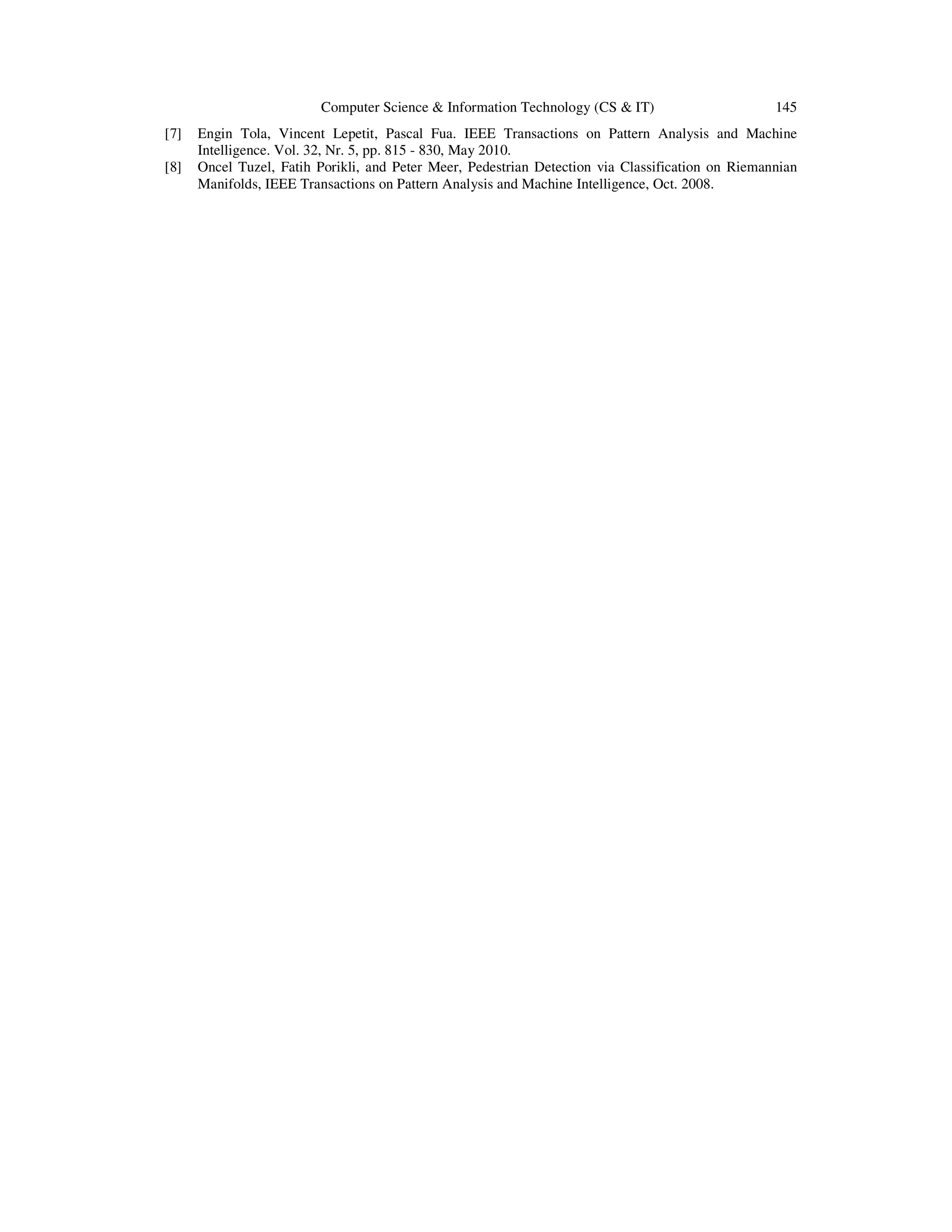 Computer Science & Information Technology (CS & IT) 145 [7] Engin Tola, Vincent Lepetit, Pascal Fua. IEEE Transactions on Pattern Analysis and Machine Intelligence. Vol. 32, Nr. 5, pp. 815 - 830, May 2010. [8] Oncel Tuzel, Fatih Porikli, and Peter Meer, Pedestrian Detection via Classification on Riemannian Manifolds, IEEE Transactions on Pattern Analysis and Machine Intelligence, Oct. 2008. 