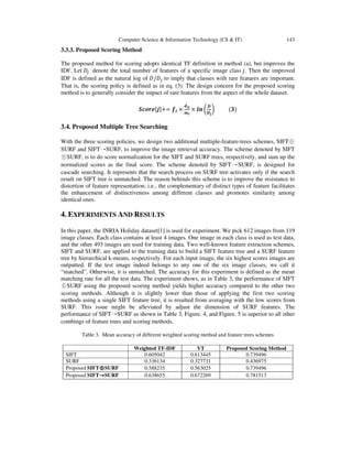 Computer Science & Information Technology (CS & IT) 143
3.3.3. Proposed Scoring Method
The proposed method for scoring adopts identical TF definition in method (a), but improves the
IDF. Let ‫ܦ‬௝ denote the total number of features of a specific image class ݆. Then the improved
IDF is defined as the natural log of ‫ܦ/ܦ‬௝ to imply that classes with rare features are important.
That is, the scoring policy is defined as in eq. (3). The design concern for the proposed scoring
method is to generally consider the impact of rare features from the aspect of the whole dataset.
ࡿࢉ࢕࢘ࢋሾ࢐ሿ+= ࢌ࢏ ×
ࢊ࢏࢐
࢓࢏
× ࢒࢔ ൬
ࡰ
ࡰ࢐
൰ (૜)
3.4. Proposed Multiple Tree Searching
With the three scoring policies, we design two additional multiple-feature-trees schemes, SIFT⊕
SURF and SIFT→SURF, to improve the image retrieval accuracy. The scheme denoted by SIFT
⊕SURF, is to do score normalization for the SIFT and SURF trees, respectively, and sum up the
normalized scores as the final score. The scheme denoted by SIFT→SURF, is designed for
cascade searching. It represents that the search process on SURF tree activates only if the search
result on SIFT tree is unmatched. The reason behinds this scheme is to improve the resistance to
distortion of feature representation; i.e., the complementary of distinct types of feature facilitates
the enhancement of distinctiveness among different classes and promotes similarity among
identical ones.
4. EXPERIMENTS AND RESULTS
In this paper, the INRIA Holiday dataset[1] is used for experiment. We pick 612 images from 119
image classes. Each class contains at least 4 images. One image in each class is used as test data,
and the other 493 images are used for training data. Two well-known feature extraction schemes,
SIFT and SURF, are applied to the training data to build a SIFT feature tree and a SURF feature
tree by hierarchical k-means, respectively. For each input image, the six highest scores images are
outputted. If the test image indeed belongs to any one of the six image classes, we call it
“matched”. Otherwise, it is unmatched. The accuracy for this experiment is defined as the mean
matching rate for all the test data. The experiment shows, as in Table 3, the performance of SIFT
⊕SURF using the proposed scoring method yields higher accuracy compared to the other two
scoring methods. Although it is slightly lower than those of applying the first two scoring
methods using a single SIFT feature tree, it is resulted from averaging with the low scores from
SURF. This issue might be alleviated by adjust the dimension of SURF features. The
performance of SIFT→SURF as shown in Table 3, Figure. 4, and Figure. 5 is superior to all other
combings of feature trees and scoring methods.
Table 3. Mean accuracy of different weighted scoring method and feature trees schemes
Weighted TF-IDF VT Proposed Scoring Method
SIFT 0.605042 0.613445 0.739496
SURF 0.336134 0.327731 0.436975
Proposed SIFT⊕⊕⊕⊕SURF 0.588235 0.563025 0.739496
Proposed SIFT→→→→SURF 0.638655 0.672269 0.781513
 