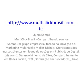 http://www.multiclickbrasil.com.
br
Quem Somos
MultiClick Brasil - Compartilhando sonhos
Somos um grupo empresarial focado na inovação do
Marketing Multinível e Mídias Digitais. Oferecemos aos
nossos clientes um leque de opções em Publicidade Digital,
tais como: Desenvolvimento de Sites, Compartilhamento
em Redes Sociais, SEO (Otimização em Buscadores), Links
 