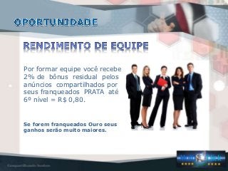 Por formar equipe você recebe
2% de bônus residual pelos
anúncios compartilhados por
seus franqueados PRATA até
6º nível = R$ 0,80.
Se forem franqueados Ouro seus
ganhos serão muito maiores.
 