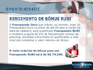 O Franqueado Ouro que indicar, no mínimo, mais 10
Franqueados Ouro no prazo de até 60 dias a contar da
data de cadastro, será qualificado Franqueado RUBI
e receberá a quota de 2% do faturamento mensal da
empresa, divididos entre todos os qualificados a este
nível até completar o valor máximo do bônus.
O valor máximo de bônus para um
Franqueado RUBI será de R$ 79.200.
 